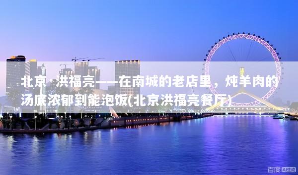北京·洪福亮——在南城的老店里，炖羊肉的汤底浓郁到能泡饭(北京洪福亮餐厅)