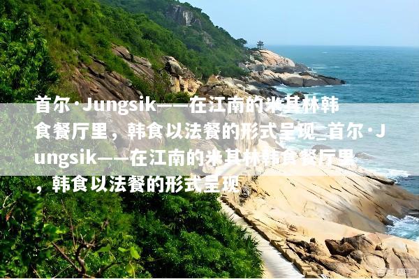 首尔·Jungsik——在江南的米其林韩食餐厅里，韩食以法餐的形式呈现_首尔·Jungsik——在江南的米其林韩食餐厅里，韩食以法餐的形式呈现
