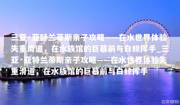 三亚·亚特兰蒂斯亲子攻略——在水世界体验失重滑道，在水族馆的巨幕前与白鲸挥手_三亚·亚特兰蒂斯亲子攻略——在水世界体验失重滑道，在水族馆的巨幕前与白鲸挥手