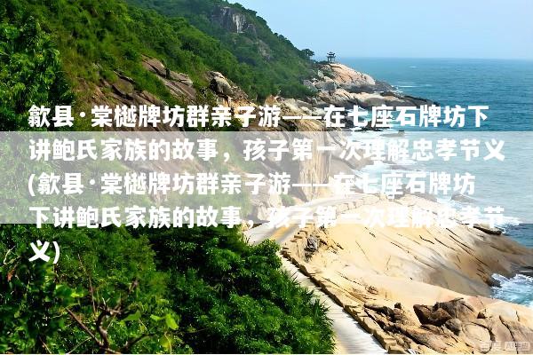 歙县·棠樾牌坊群亲子游——在七座石牌坊下讲鲍氏家族的故事，孩子第一次理解忠孝节义(歙县·棠樾牌坊群亲子游——在七座石牌坊下讲鲍氏家族的故事，孩子第一次理解忠孝节义)