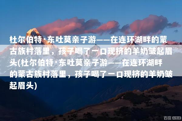 杜尔伯特·东吐莫亲子游——在连环湖畔的蒙古族村落里，孩子喝了一口现挤的羊奶皱起眉头(杜尔伯特·东吐莫亲子游——在连环湖畔的蒙古族村落里，孩子喝了一口现挤的羊奶皱起眉头)