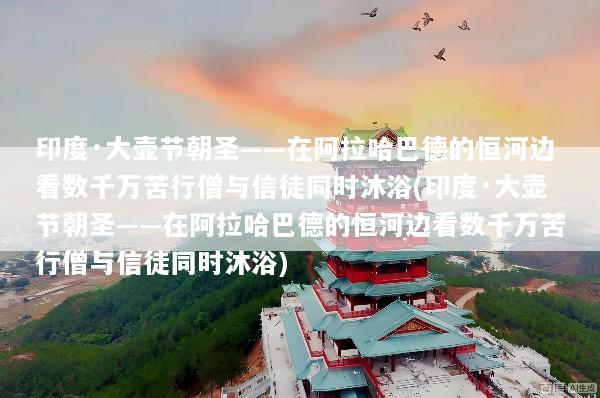 印度·大壶节朝圣——在阿拉哈巴德的恒河边看数千万苦行僧与信徒同时沐浴(印度·大壶节朝圣——在阿拉哈巴德的恒河边看数千万苦行僧与信徒同时沐浴)