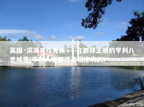 英国·滨海克拉克顿——在都铎王朝的亨利八世城堡(亨利八世都铎王朝挖坑的)