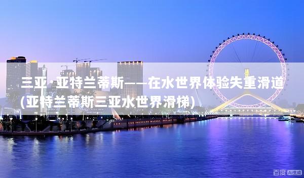 三亚·亚特兰蒂斯——在水世界体验失重滑道(亚特兰蒂斯三亚水世界滑梯)