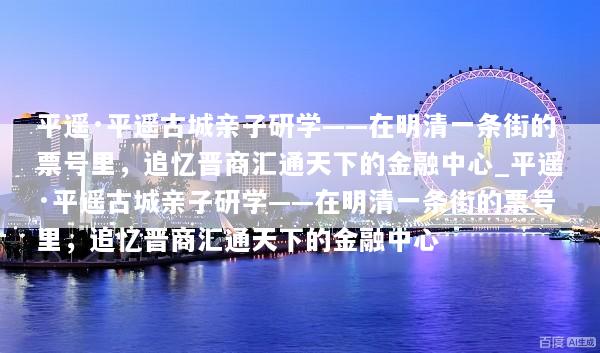 平遥·平遥古城亲子研学——在明清一条街的票号里，追忆晋商汇通天下的金融中心_平遥·平遥古城亲子研学——在明清一条街的票号里，追忆晋商汇通天下的金融中心