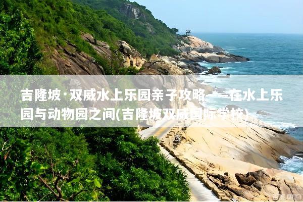 吉隆坡·双威水上乐园亲子攻略——在水上乐园与动物园之间(吉隆坡双威国际学校)