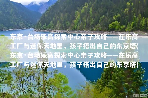 东京·台场乐高探索中心亲子攻略——在乐高工厂与迷你天地里，孩子搭出自己的东京塔(东京·台场乐高探索中心亲子攻略——在乐高工厂与迷你天地里，孩子搭出自己的东京塔)