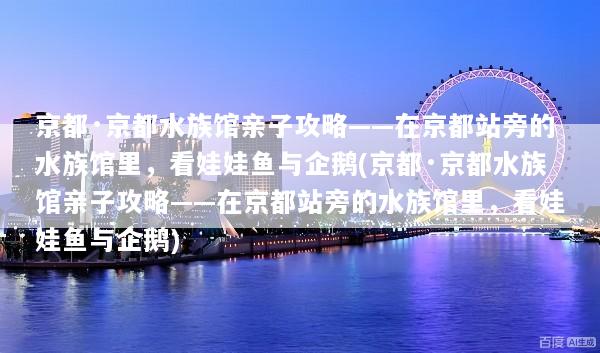 京都·京都水族馆亲子攻略——在京都站旁的水族馆里，看娃娃鱼与企鹅(京都·京都水族馆亲子攻略——在京都站旁的水族馆里，看娃娃鱼与企鹅)