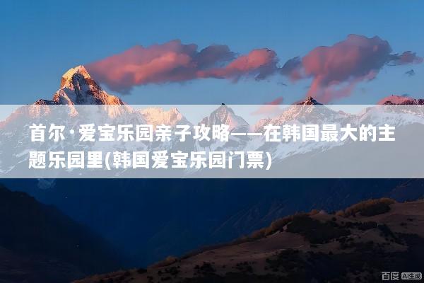 首尔·爱宝乐园亲子攻略——在韩国最大的主题乐园里(韩国爱宝乐园门票)
