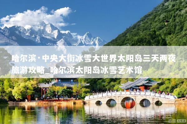 哈尔滨·中央大街冰雪大世界太阳岛三天两夜旅游攻略_哈尔滨太阳岛冰雪艺术馆
