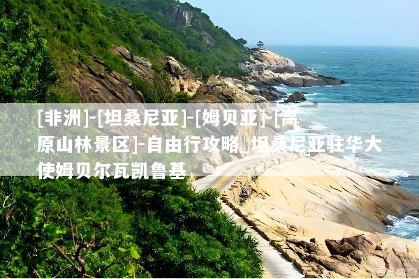 [非洲]-[坦桑尼亚]-[姆贝亚]-[高原山林景区]-自由行攻略_坦桑尼亚驻华大使姆贝尔瓦凯鲁基