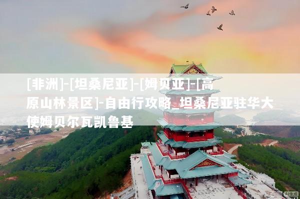 [非洲]-[坦桑尼亚]-[姆贝亚]-[高原山林景区]-自由行攻略_坦桑尼亚驻华大使姆贝尔瓦凯鲁基